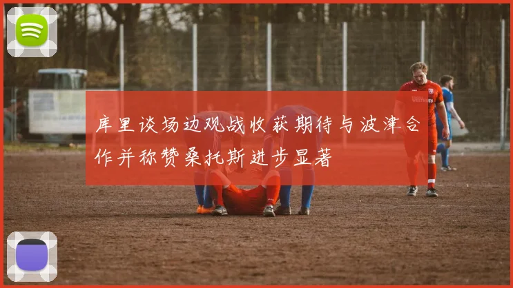 库里谈场边观战收获期待与波津合作并称赞桑托斯进步显著