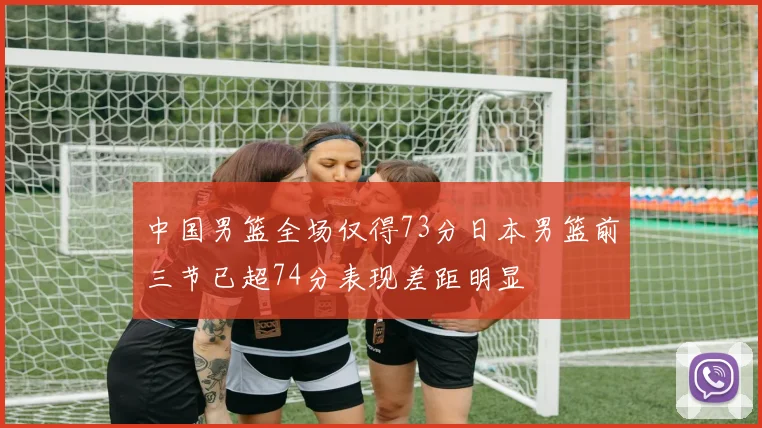 中国男篮全场仅得73分日本男篮前三节已超74分表现差距明显