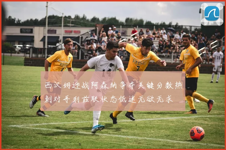 西汉姆迎战阿森纳争夺关键分数热刺对手利兹联状态低迷无欲无求