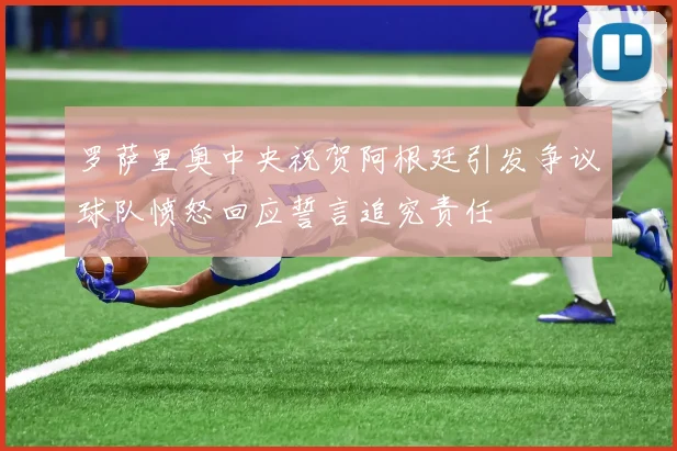 罗萨里奥中央祝贺阿根廷引发争议球队愤怒回应誓言追究责任