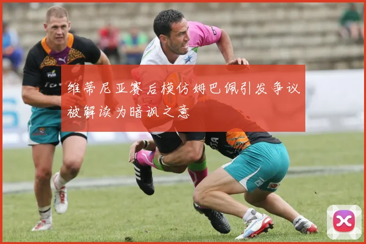 维蒂尼亚赛后模仿姆巴佩引发争议被解读为暗讽之意