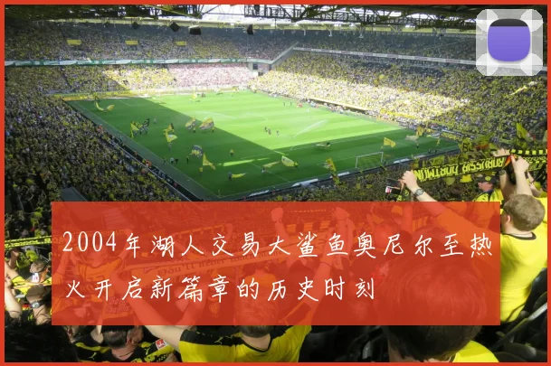 2004年湖人交易大鲨鱼奥尼尔至热火开启新篇章的历史时刻