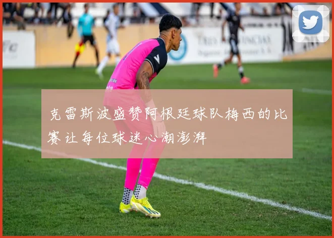 克雷斯波盛赞阿根廷球队梅西的比赛让每位球迷心潮澎湃