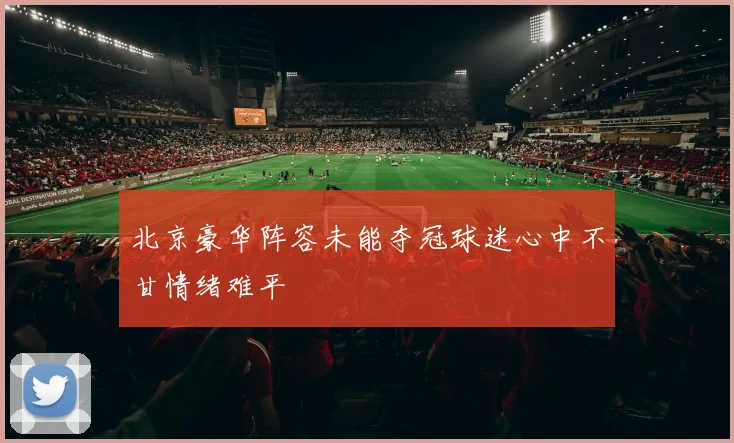 北京豪华阵容未能夺冠球迷心中不甘情绪难平