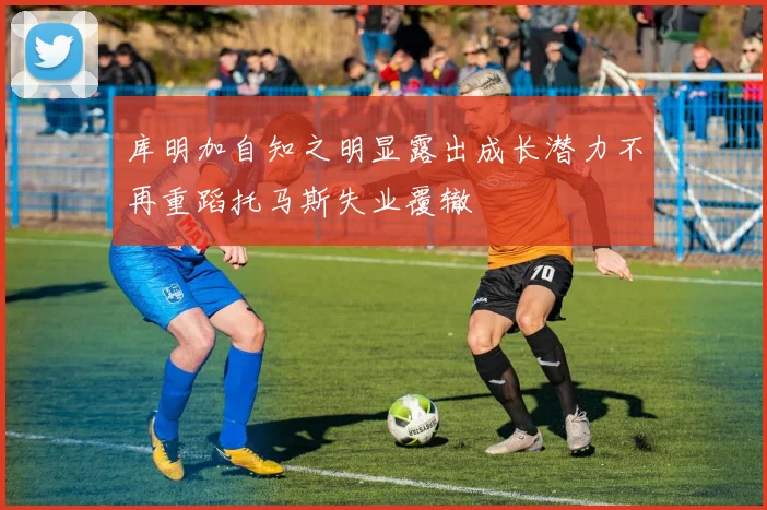库明加自知之明显露出成长潜力不再重蹈托马斯失业覆辙