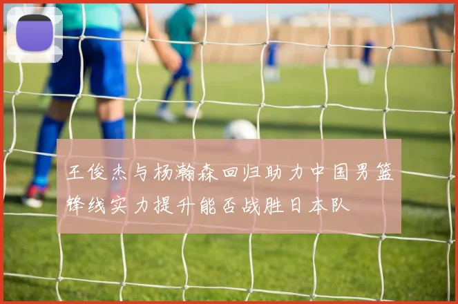 王俊杰与杨瀚森回归助力中国男篮锋线实力提升能否战胜日本队