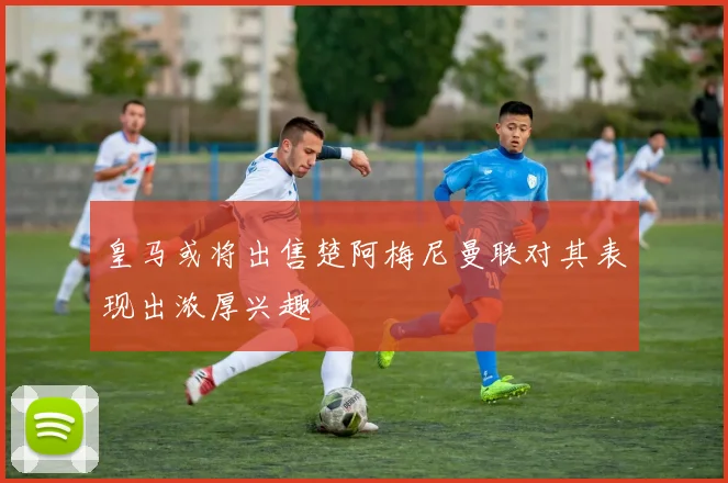 皇马或将出售楚阿梅尼曼联对其表现出浓厚兴趣