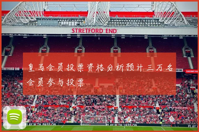 皇马会员投票资格分析预计三万名会员参与投票