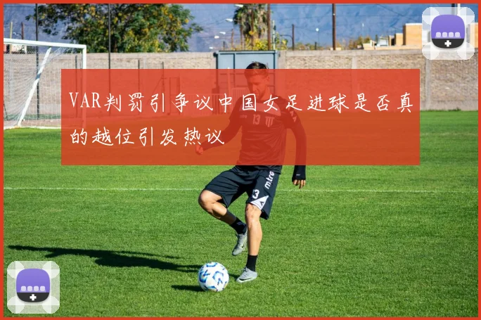 VAR判罚引争议中国女足进球是否真的越位引发热议