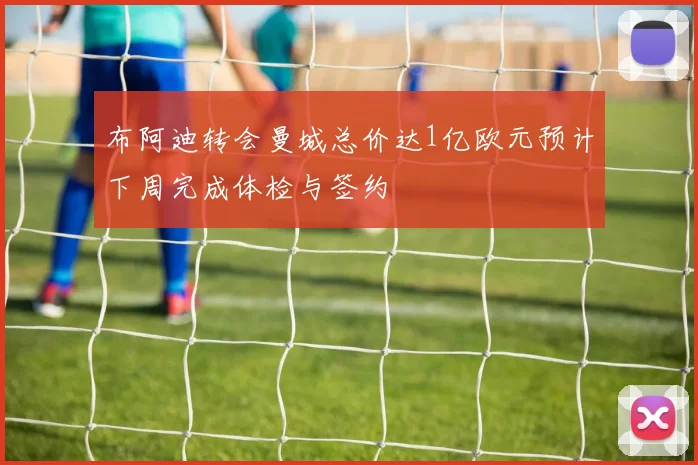 布阿迪转会曼城总价达1亿欧元预计下周完成体检与签约