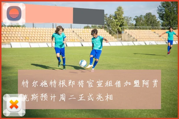 特尔施特根即将官宣租借加盟阿贾克斯预计周二正式亮相