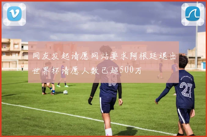 网友发起请愿网站要求阿根廷退出世界杯请愿人数已超500万