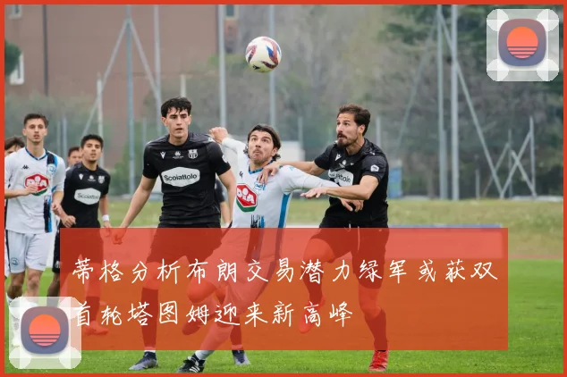 蒂格分析布朗交易潜力绿军或获双首轮塔图姆迎来新高峰
